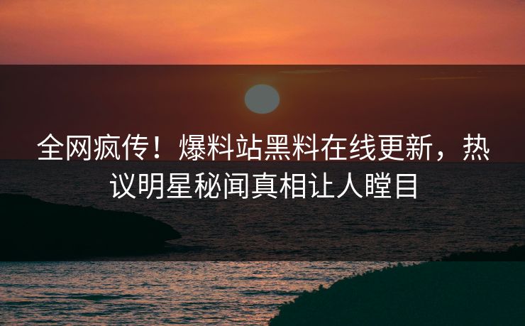 全网疯传！爆料站黑料在线更新，热议明星秘闻真相让人瞠目