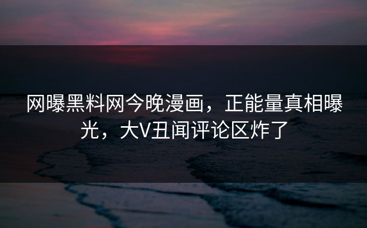 网曝黑料网今晚漫画，正能量真相曝光，大V丑闻评论区炸了