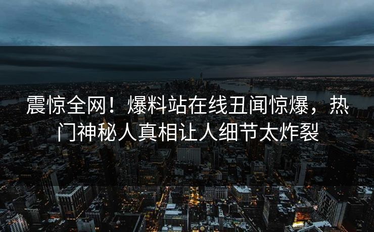 震惊全网！爆料站在线丑闻惊爆，热门神秘人真相让人细节太炸裂