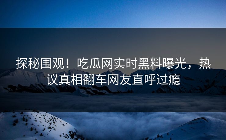 探秘围观！吃瓜网实时黑料曝光，热议真相翻车网友直呼过瘾