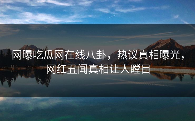 网曝吃瓜网在线八卦，热议真相曝光，网红丑闻真相让人瞠目