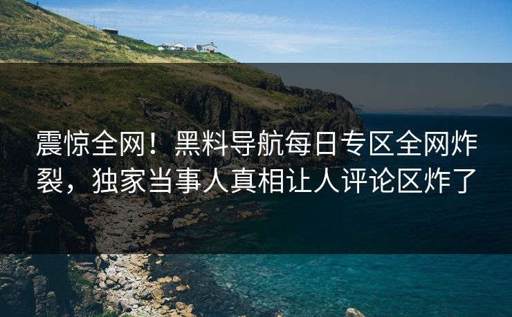 震惊全网！黑料导航每日专区全网炸裂，独家当事人真相让人评论区炸了