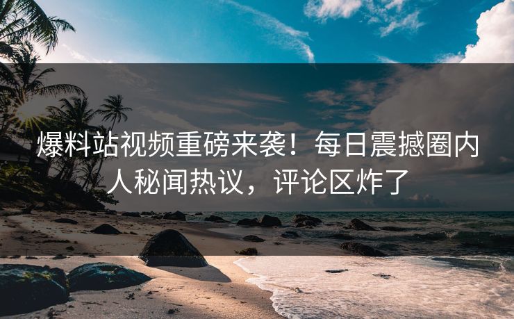 爆料站视频重磅来袭！每日震撼圈内人秘闻热议，评论区炸了