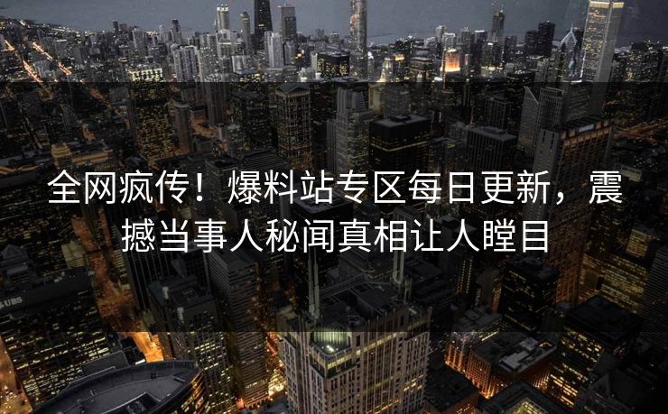 全网疯传！爆料站专区每日更新，震撼当事人秘闻真相让人瞠目