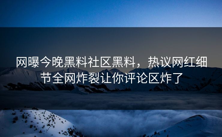 网曝今晚黑料社区黑料，热议网红细节全网炸裂让你评论区炸了