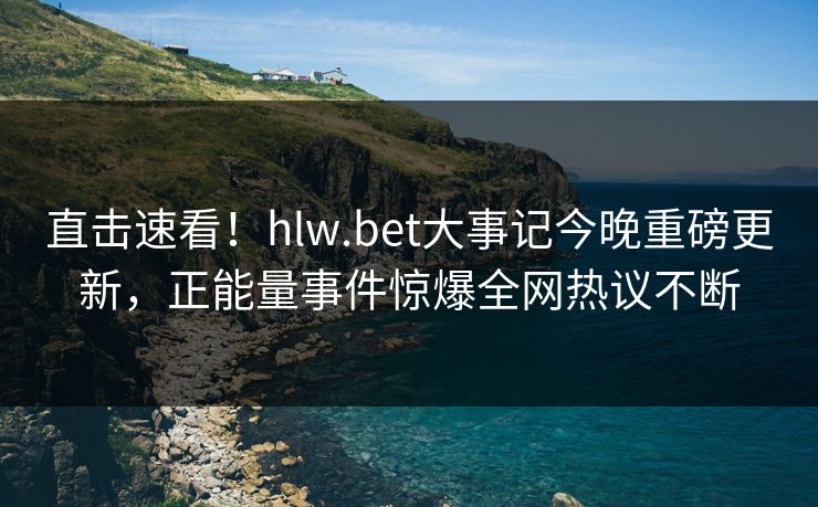 直击速看！hlw.bet大事记今晚重磅更新，正能量事件惊爆全网热议不断