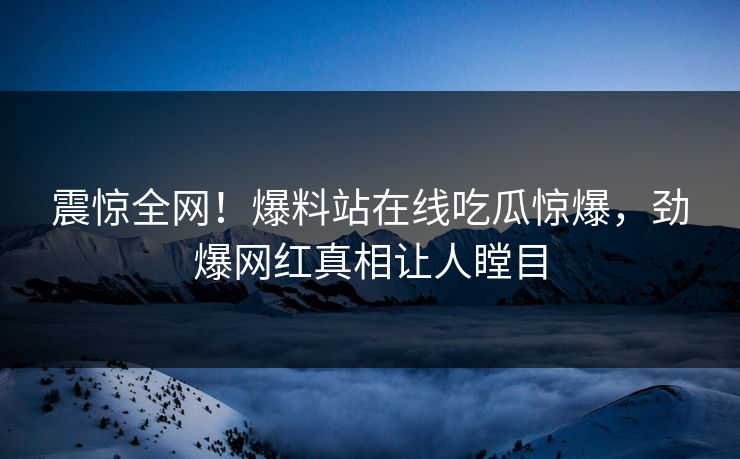 震惊全网！爆料站在线吃瓜惊爆，劲爆网红真相让人瞠目