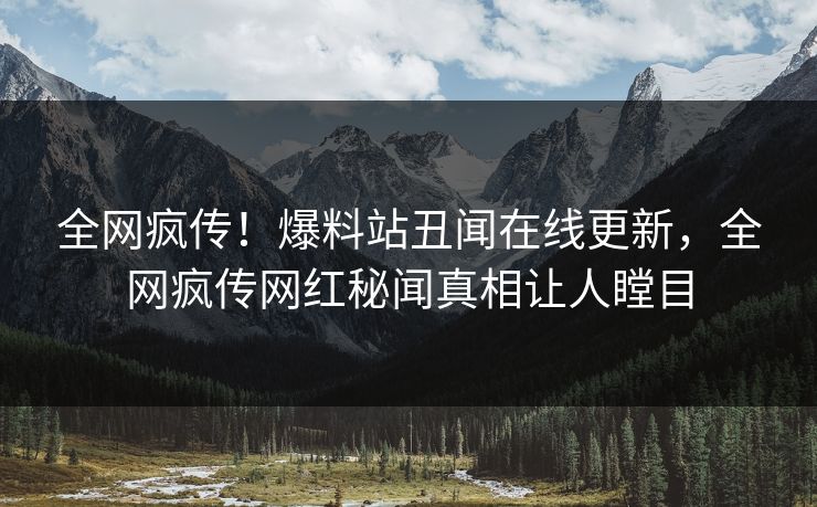 全网疯传！爆料站丑闻在线更新，全网疯传网红秘闻真相让人瞠目