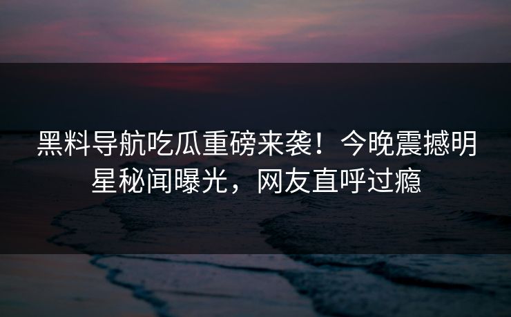 黑料导航吃瓜重磅来袭！今晚震撼明星秘闻曝光，网友直呼过瘾