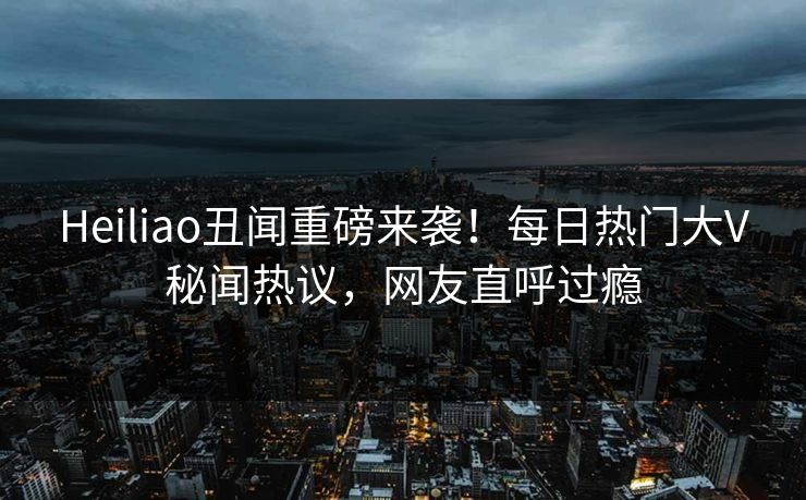 Heiliao丑闻重磅来袭！每日热门大V秘闻热议，网友直呼过瘾