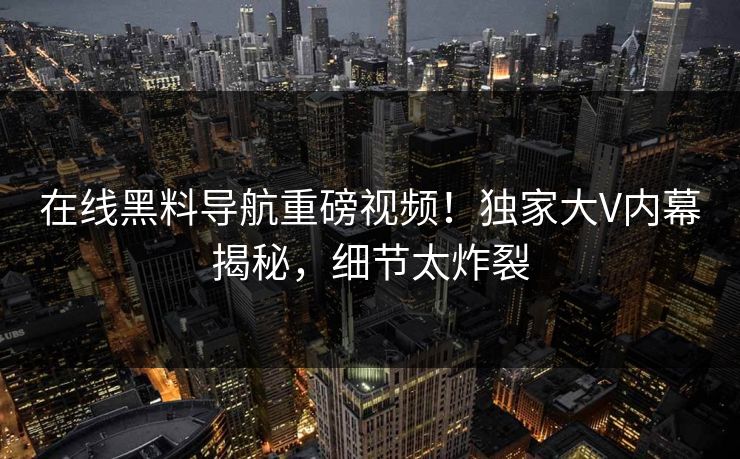 在线黑料导航重磅视频！独家大V内幕揭秘，细节太炸裂