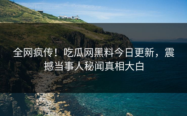 全网疯传！吃瓜网黑料今日更新，震撼当事人秘闻真相大白