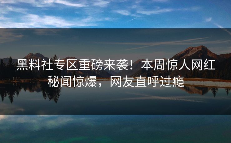 黑料社专区重磅来袭！本周惊人网红秘闻惊爆，网友直呼过瘾