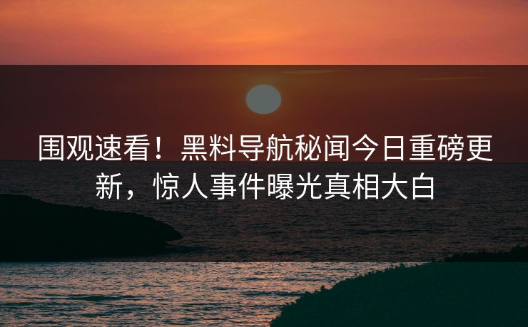 围观速看！黑料导航秘闻今日重磅更新，惊人事件曝光真相大白