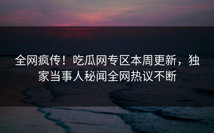 全网疯传！吃瓜网专区本周更新，独家当事人秘闻全网热议不断