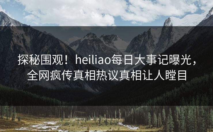 探秘围观！heiliao每日大事记曝光，全网疯传真相热议真相让人瞠目