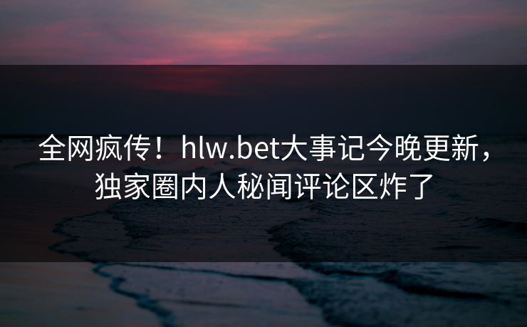 全网疯传！hlw.bet大事记今晚更新，独家圈内人秘闻评论区炸了
