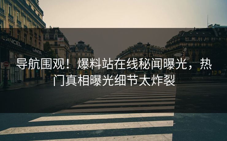 导航围观！爆料站在线秘闻曝光，热门真相曝光细节太炸裂