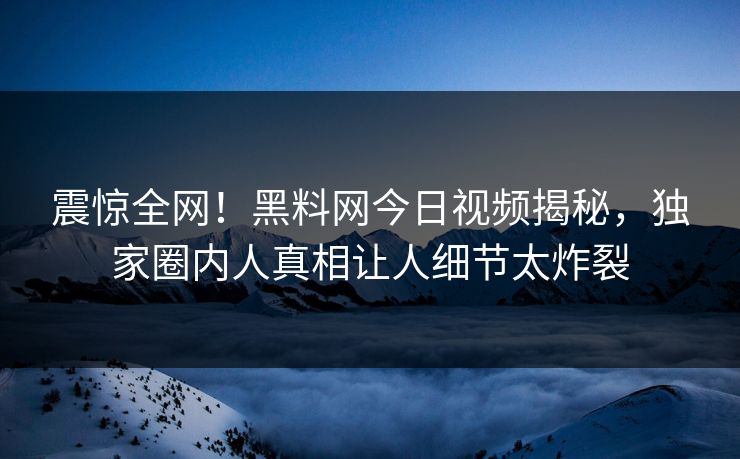震惊全网！黑料网今日视频揭秘，独家圈内人真相让人细节太炸裂