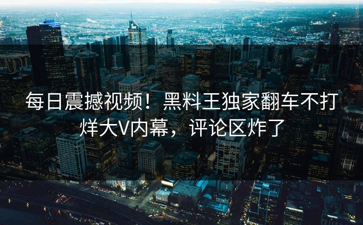 每日震撼视频！黑料王独家翻车不打烊大V内幕，评论区炸了