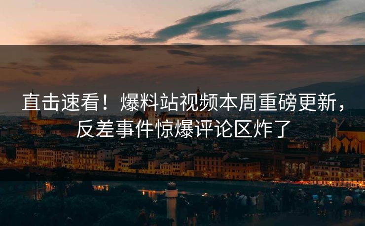 直击速看！爆料站视频本周重磅更新，反差事件惊爆评论区炸了