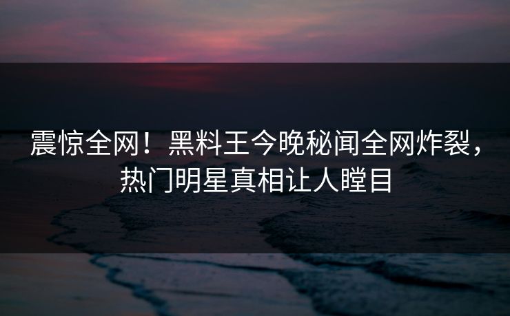 震惊全网！黑料王今晚秘闻全网炸裂，热门明星真相让人瞠目