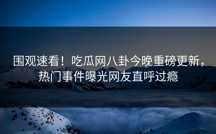 围观速看！吃瓜网八卦今晚重磅更新，热门事件曝光网友直呼过瘾