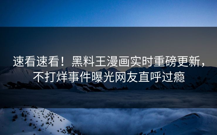 速看速看！黑料王漫画实时重磅更新，不打烊事件曝光网友直呼过瘾