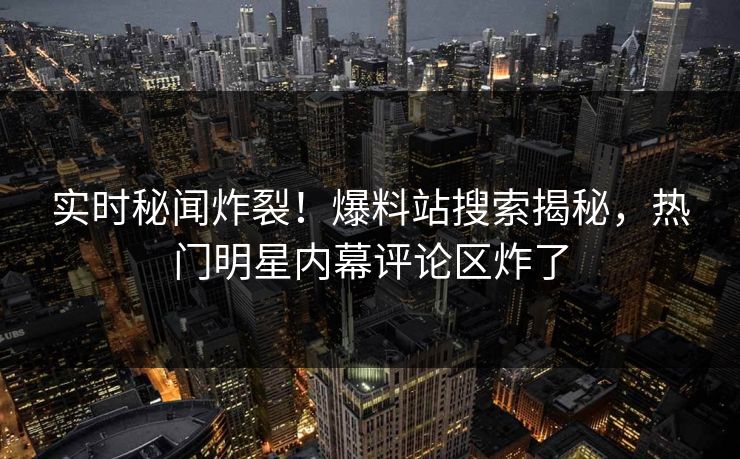 实时秘闻炸裂！爆料站搜索揭秘，热门明星内幕评论区炸了