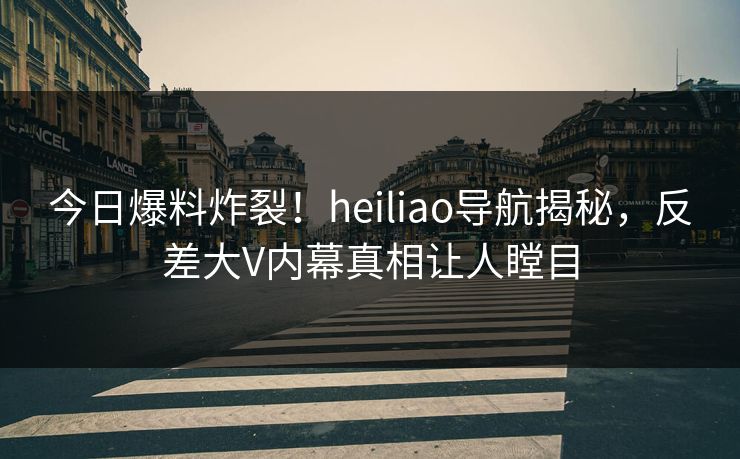 今日爆料炸裂！heiliao导航揭秘，反差大V内幕真相让人瞠目