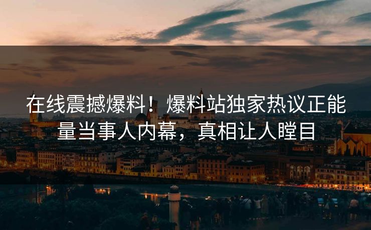在线震撼爆料！爆料站独家热议正能量当事人内幕，真相让人瞠目