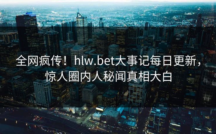 全网疯传！hlw.bet大事记每日更新，惊人圈内人秘闻真相大白