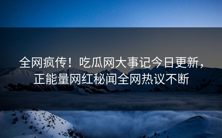 全网疯传！吃瓜网大事记今日更新，正能量网红秘闻全网热议不断