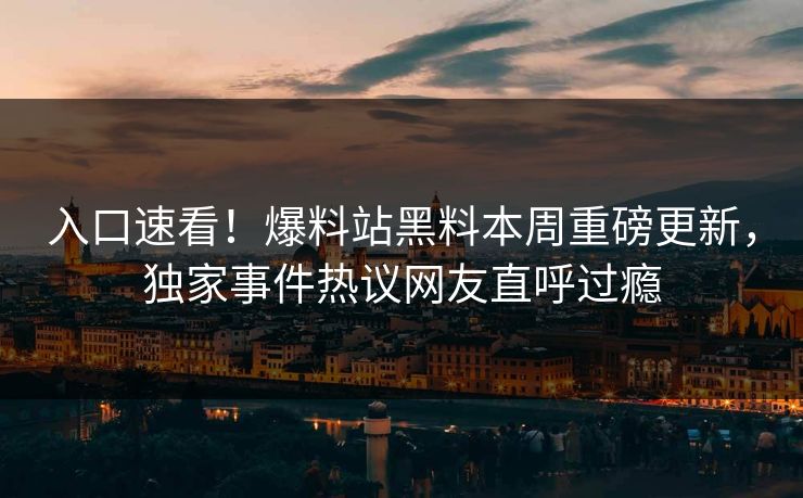 入口速看！爆料站黑料本周重磅更新，独家事件热议网友直呼过瘾
