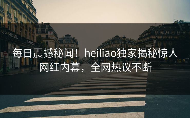 每日震撼秘闻！heiliao独家揭秘惊人网红内幕，全网热议不断