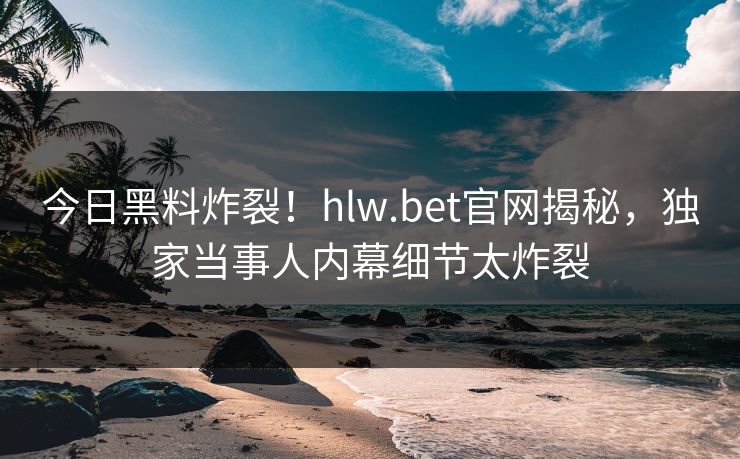 今日黑料炸裂！hlw.bet官网揭秘，独家当事人内幕细节太炸裂