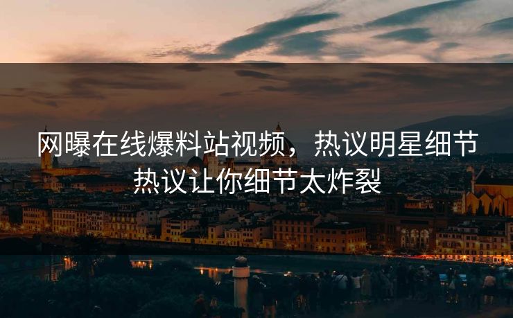 网曝在线爆料站视频，热议明星细节热议让你细节太炸裂