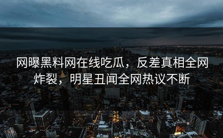 网曝黑料网在线吃瓜，反差真相全网炸裂，明星丑闻全网热议不断