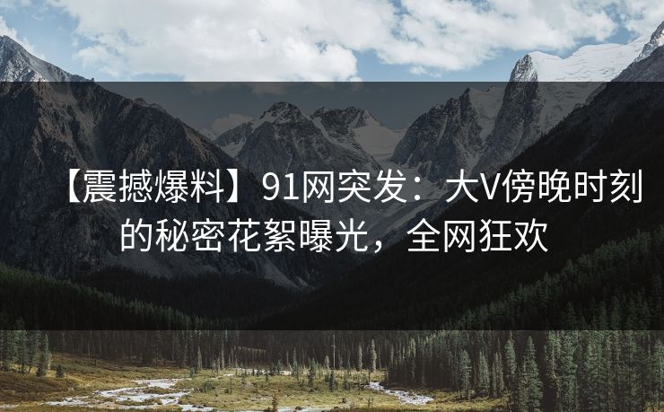 【震撼爆料】91网突发：大V傍晚时刻的秘密花絮曝光，全网狂欢