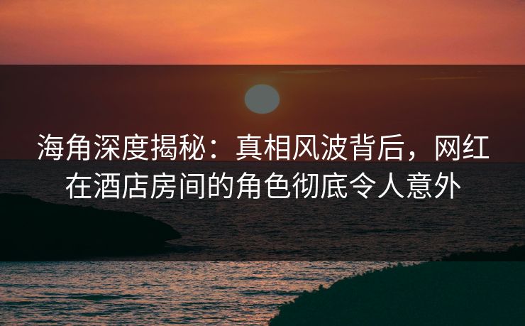海角深度揭秘：真相风波背后，网红在酒店房间的角色彻底令人意外