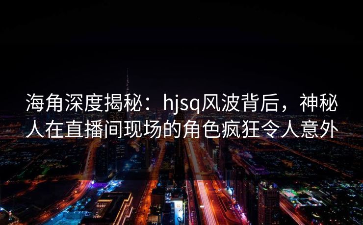 海角深度揭秘：hjsq风波背后，神秘人在直播间现场的角色疯狂令人意外