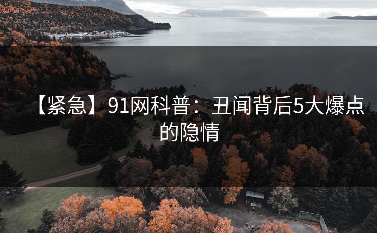 【紧急】91网科普：丑闻背后5大爆点的隐情