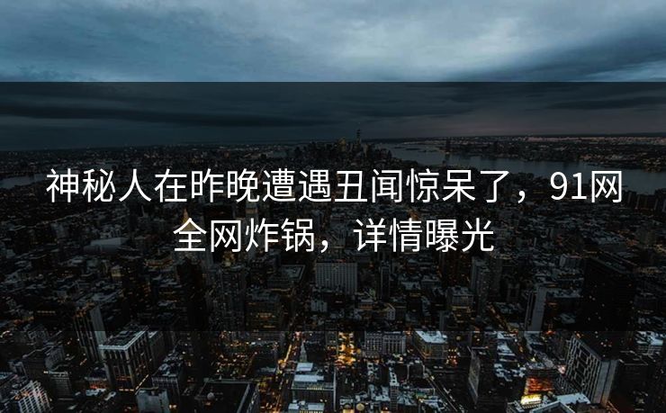 神秘人在昨晚遭遇丑闻惊呆了，91网全网炸锅，详情曝光