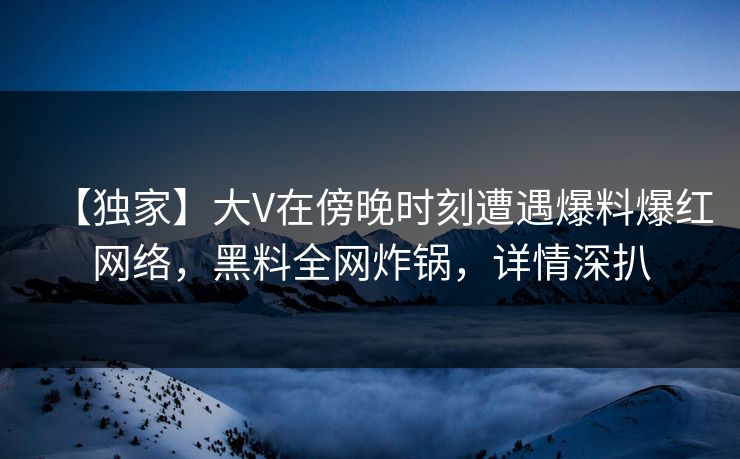 【独家】大V在傍晚时刻遭遇爆料爆红网络，黑料全网炸锅，详情深扒