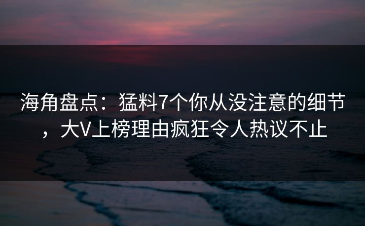 海角盘点：猛料7个你从没注意的细节，大V上榜理由疯狂令人热议不止