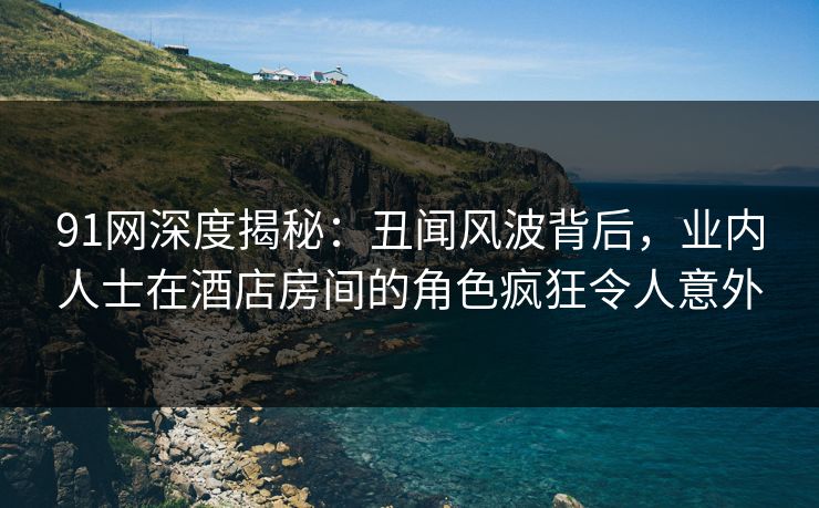 91网深度揭秘：丑闻风波背后，业内人士在酒店房间的角色疯狂令人意外