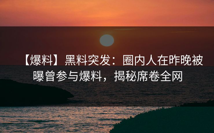 【爆料】黑料突发：圈内人在昨晚被曝曾参与爆料，揭秘席卷全网