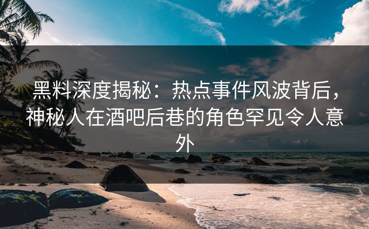 黑料深度揭秘：热点事件风波背后，神秘人在酒吧后巷的角色罕见令人意外