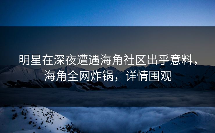 明星在深夜遭遇海角社区出乎意料，海角全网炸锅，详情围观