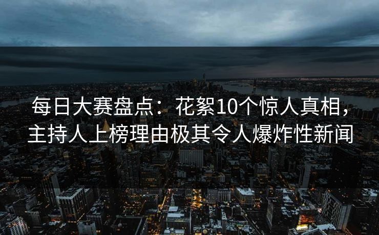 每日大赛盘点：花絮10个惊人真相，主持人上榜理由极其令人爆炸性新闻